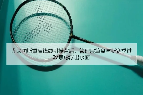 尤文图斯重启锋线引援背后，管理层算盘与新赛季进攻焦虑浮出水面