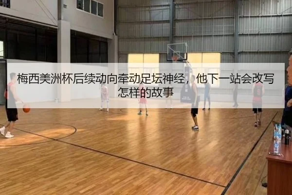 梅西美洲杯后续动向牵动足坛神经，他下一站会改写怎样的故事